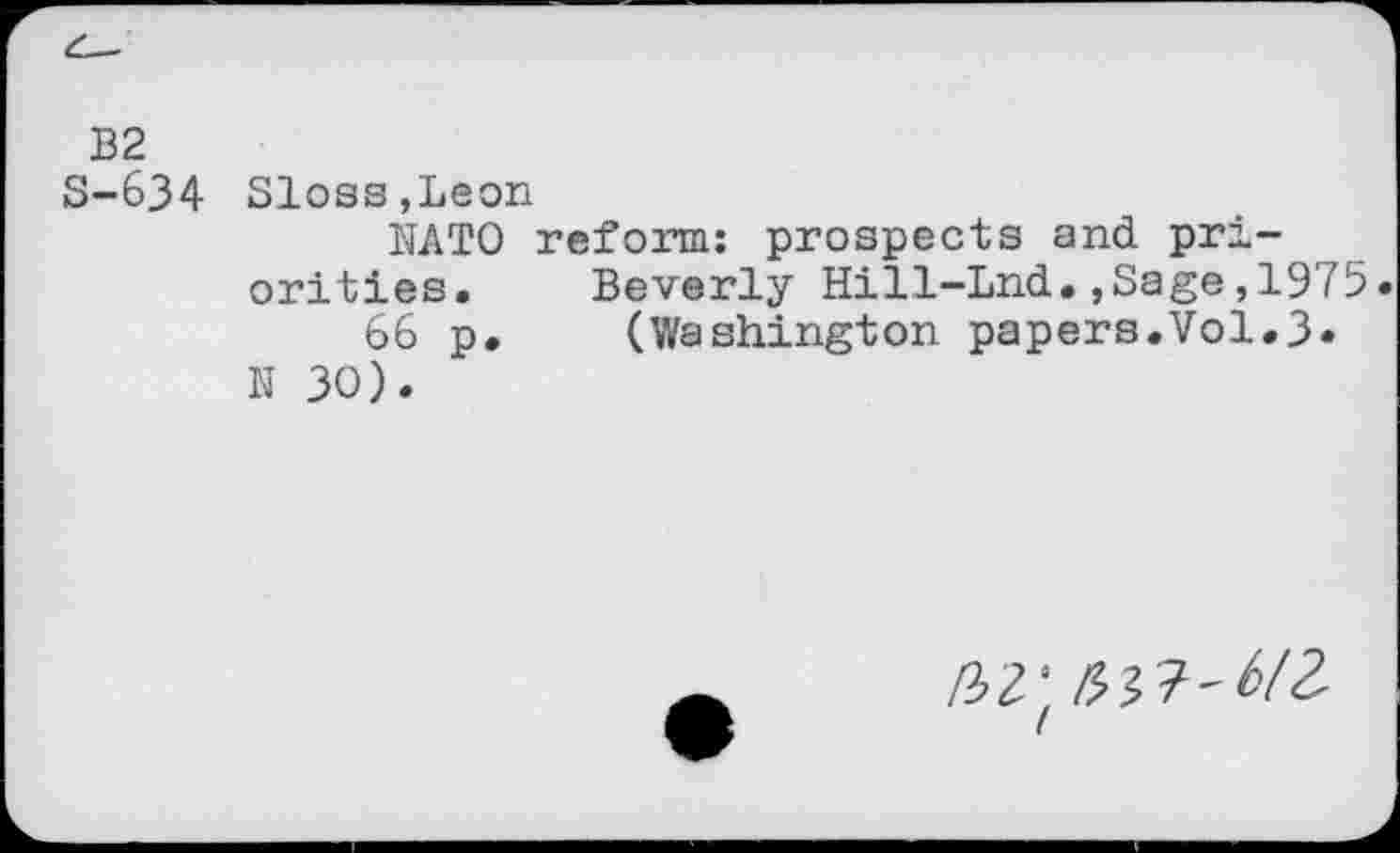 ﻿B2
S-634 Sloss,Leon
NATO reform: prospects and priorities. Beverly Hill-Lnd.,Sage,1975.
66 p. (Washington papers.Vol.3* N 30).